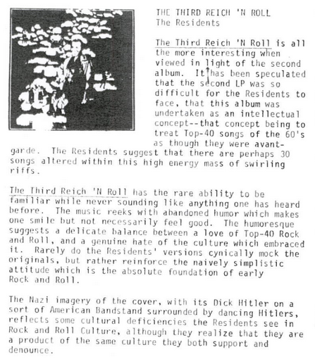 A section in the Ralph Records Buy or Die magazine coverin the Third Reich N' Roll. Here is an excerpt of the most relevant part of the page: The Third Reich N' Roll has the rare ability to be familiar while never sounding like anything one has heard before. The music reeks with abandoned humor which makes one smile but not necessarily feel good. The humoresque suggests a delicate balance between a love of Top-40 Rock and Roll, and a genuine hate of the culture which embraced it. Rarely do the Residents' versions cynically mock the originals, but rather reinforce the naively simplistic attitude which is the absolute foundation of Rock and Roll. The Nazi imagery of the cover, with its Dick Hitler on a sort of American Bandstand surrounded by dancing Hitlers, reflects some cultural deficiencies the Residents see in Rock and Roll culture, although they realize that they are a product of the same culture they both support and denounce.