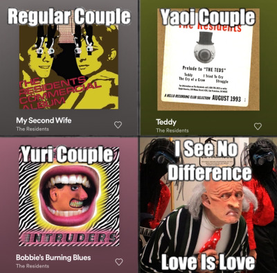 A residents themed version of the, normal yaoi and yuri couple, meme. My Second Wife from the Commercial album is the regular couple, Teddy from Prelude to the Teds is the yaoi couple, and Bobbie's burning blues from Intruders is the yuri couple. Randy, Chuck and Bob are in the last panel going, I see no difference love is love.